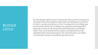 BLOQUE
CATCH
En este bloque definimos el conjunto de instrucciones necesarias o
de tratamiento del problema capturado con el bloque try anterior.
Es decir, cuando se produce un error o excepción en el código que
se encuentra dentro de un bloque try, pasamos directamente a
ejecutar el conjunto de sentencias que tengamos en el bloque
catch. Esto no es exactamente así pero ya explicaremos más
adelante todo el funcionamiento. De momento para una mejor
comprensión vamos a considerar que esto es así.
