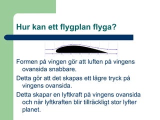 Hur kan ett flygplan flyga? Formen på vingen gör att luften på vingens ovansida snabbare. Detta gör att det skapas ett lägre tryck på vingens ovansida. Detta skapar en lyftkraft på vingens ovansida och när lyftkraften blir tillräckligt stor lyfter planet. 