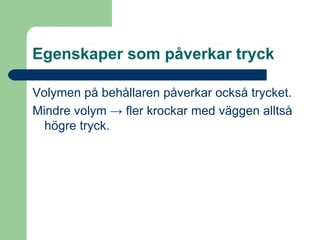 Egenskaper som påverkar tryck Volymen på behållaren påverkar också trycket. Mindre volym -> fler krockar med väggen alltså högre tryck.  