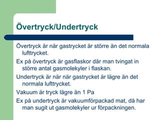 Övertryck/Undertryck Övertryck är när gastrycket är större än det normala lufttrycket. Ex på övertryck är gasflaskor där man tvingat in större antal gasmolekyler i flaskan. Undertryck är när när gastrycket är lägre än det normala lufttrycket.  Vakuum är tryck lägre än 1 Pa Ex på undertryck är vakuumförpackad mat, då har man sugit ut gasmolekyler ur förpackningen. 