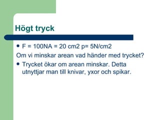 Högt tryck F = 100N A = 20 cm2 p= 5N/cm2 Om vi minskar arean vad händer med trycket? Trycket ökar om arean minskar. Detta utnyttjar man till knivar, yxor och spikar. 