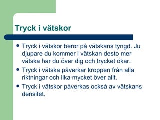 Tryck i vätskor Tryck i vätskor beror på vätskans tyngd. Ju djupare du kommer i vätskan desto mer vätska har du över dig och trycket ökar. Tryck i vätska påverkar kroppen från alla riktningar och lika mycket över allt. Tryck i vätskor påverkas också av vätskans densitet. 