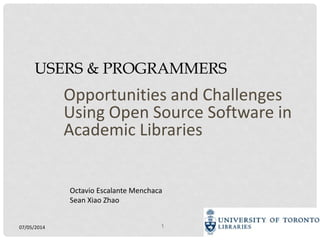07/05/2014 1
USERS & PROGRAMMERS
Opportunities and Challenges
Using Open Source Software in
Academic Libraries
Octavio Escalante Menchaca
Sean Xiao Zhao
 