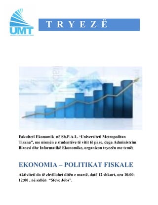T R Y E Z Ë




Fakulteti Ekonomik në Sh.P.A.L. „Universiteti Metropolitan
Tirana”, me nismën e studentëve të vitit të pare, dega Administrim
Biznesi dhe Informatikë Ekonomike, organizon tryezën me temë:



EKONOMIA – POLITIKAT FISKALE
Aktiviteti do të zhvillohet ditën e martë, datë 12 shkurt, ora 10.00-
12:00 , në sallën “Steve Jobs”.
 