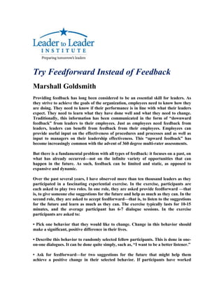 Try Feedforward Instead of Feedback
Marshall Goldsmith
Providing feedback has long been considered to be an essential skill for leaders. As
they strive to achieve the goals of the organization, employees need to know how they
are doing. They need to know if their performance is in line with what their leaders
expect. They need to learn what they have done well and what they need to change.
Traditionally, this information has been communicated in the form of “downward
feedback” from leaders to their employees. Just as employees need feedback from
leaders, leaders can benefit from feedback from their employees. Employees can
provide useful input on the effectiveness of procedures and processes and as well as
input to managers on their leadership effectiveness. This “upward feedback” has
become increasingly common with the advent of 360 degree multi-rater assessments.

But there is a fundamental problem with all types of feedback: it focuses on a past, on
what has already occurred—not on the infinite variety of opportunities that can
happen in the future. As such, feedback can be limited and static, as opposed to
expansive and dynamic.

Over the past several years, I have observed more than ten thousand leaders as they
participated in a fascinating experiential exercise. In the exercise, participants are
each asked to play two roles. In one role, they are asked provide feedforward —that
is, to give someone else suggestions for the future and help as much as they can. In the
second role, they are asked to accept feedforward—that is, to listen to the suggestions
for the future and learn as much as they can. The exercise typically lasts for 10-15
minutes, and the average participant has 6-7 dialogue sessions. In the exercise
participants are asked to:

• Pick one behavior that they would like to change. Change in this behavior should
make a significant, positive difference in their lives.

• Describe this behavior to randomly selected fellow participants. This is done in one-
on-one dialogues. It can be done quite simply, such as, “I want to be a better listener.”

• Ask for feedforward—for two suggestions for the future that might help them
achieve a positive change in their selected behavior. If participants have worked
 