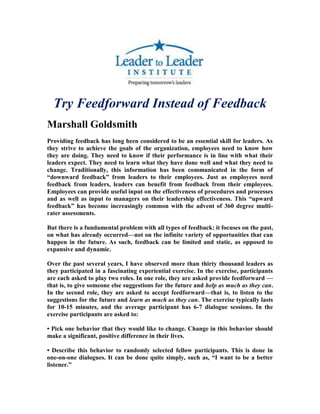 Try Feedforward Instead of Feedback
Marshall Goldsmith
Providing feedback has long been considered to be an essential skill for leaders. As
they strive to achieve the goals of the organization, employees need to know how
they are doing. They need to know if their performance is in line with what their
leaders expect. They need to learn what they have done well and what they need to
change. Traditionally, this information has been communicated in the form of
―downward feedback‖ from leaders to their employees. Just as employees need
feedback from leaders, leaders can benefit from feedback from their employees.
Employees can provide useful input on the effectiveness of procedures and processes
and as well as input to managers on their leadership effectiveness. This ―upward
feedback‖ has become increasingly common with the advent of 360 degree multi-
rater assessments.

But there is a fundamental problem with all types of feedback: it focuses on the past,
on what has already occurred—not on the infinite variety of opportunities that can
happen in the future. As such, feedback can be limited and static, as opposed to
expansive and dynamic.

Over the past several years, I have observed more than thirty thousand leaders as
they participated in a fascinating experiential exercise. In the exercise, participants
are each asked to play two roles. In one role, they are asked provide feedforward —
that is, to give someone else suggestions for the future and help as much as they can.
In the second role, they are asked to accept feedforward—that is, to listen to the
suggestions for the future and learn as much as they can. The exercise typically lasts
for 10-15 minutes, and the average participant has 6-7 dialogue sessions. In the
exercise participants are asked to:

• Pick one behavior that they would like to change. Change in this behavior should
make a significant, positive difference in their lives.

• Describe this behavior to randomly selected fellow participants. This is done in
one-on-one dialogues. It can be done quite simply, such as, ―I want to be a better
listener.‖
 