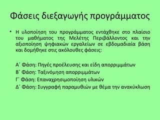 Φάσεις διεξαγωγής προγράμματος
• Η υλοποίηση του προγράμματος εντάχθηκε στο πλαίσιο
του μαθήματος της Μελέτης Περιβάλλοντος και την
αξιοποίηση ψηφιακών εργαλείων σε εβδομαδιαία βάση
και δομήθηκε στις ακόλουθες φάσεις:
Α΄ Φάση: Πηγές προέλευσης και είδη απορριμμάτων
Β΄ Φάση: Ταξινόμηση απορριμμάτων
Γ΄ Φάση: Επαναχρησιμοποίηση υλικών
Δ΄ Φάση: Συγγραφή παραμυθιών με θέμα την ανακύκλωση
 