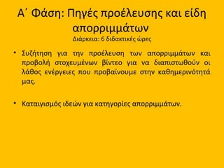 Α΄ Φάση: Πηγές προέλευσης και είδη
απορριμμάτων
Διάρκεια: 6 διδακτικές ώρες
• Συζήτηση για την προέλευση των απορριμμάτων και
προβολή στοχευμένων βίντεο για να διαπιστωθούν οι
λάθος ενέργειες που προβαίνουμε στην καθημερινότητά
μας.
• Καταιγισμός ιδεών για κατηγορίες απορριμμάτων.
 