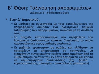 Β΄ Φάση: Ταξινόμηση απορριμμάτων
Διάρκεια: 6 - 8 διδακτικές ώρες
• Στην Δ΄ Δημοτικού:
– Οι μαθητές σε συνεργασία με τους εκπαιδευτικούς της
πληροφορικής δόμησαν ένα ηλεκτρονικό παιχνίδι
ταξινόμησης των απορριμμάτων, ανάλογα με τη σύνθεσή
τους.
– Το παιχνίδι κατασκευάστηκε στο περιβάλλον του
λογισμικού διαδραστικών πινάκων Classboard, το οποίο
παρουσιάστηκε στους μαθητές αναλυτικά.
– Οι μαθητές εργάστηκαν σε ομάδες και κλήθηκαν να
κατατάξουν τα απορρίμματα σε κατηγορίες, να
εισαγάγουν συγκεκριμένες εικόνες απορριμμάτων από τη
«Βιβλιοθήκη» εικόνων του εν λόγω λογισμικού και έπειτα
να δημιουργήσουν διασυνδέσεις (π.χ. φύλλα –
κομποστοποίηση, μπαταρία – ανακύκλωση μπαταριών).
 