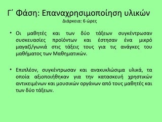 Γ΄ Φάση: Επαναχρησιμοποίηση υλικών
Διάρκεια: 6 ώρες
• Οι μαθητές και των δύο τάξεων συγκέντρωσαν
συσκευασίες προϊόντων και έστησαν ένα μικρό
μαγαζί/γωνιά στις τάξεις τους για τις ανάγκες του
μαθήματος των Μαθηματικών.
• Επιπλέον, συγκέντρωσαν και ανακυκλώσιμα υλικά, τα
οποία αξιοποιήθηκαν για την κατασκευή χρηστικών
αντικειμένων και μουσικών οργάνων από τους μαθητές και
των δύο τάξεων.
 