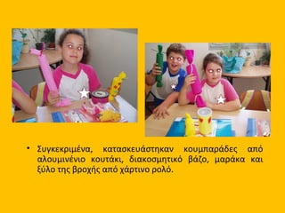 • Συγκεκριμένα, κατασκευάστηκαν κουμπαράδες από
αλουμινένιο κουτάκι, διακοσμητικό βάζο, μαράκα και
ξύλο της βροχής από χάρτινο ρολό.
 