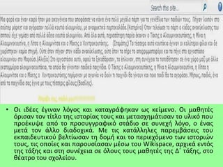 • Οι ιδέες έγιναν λόγος και καταγράφηκαν ως κείμενο. Οι μαθητές
όρισαν τον τίτλο της ιστορίας τους και μετασχημάτισαν το υλικό που
προέκυψε από το προσυγγραφικό στάδιο σε συνεχή λόγο, ο ένας
μετά τον άλλο διαδοχικά. Με τις κατάλληλες παρεμβάσεις του
εκπαιδευτικού βελτίωσαν τη δομή και το περιεχόμενο των ιστοριών
τους, τις οποίες και παρουσίασαν μέσω του Wikispace, αρχικά εντός
της τάξης και στη συνέχεια σε όλους τους μαθητές της Δ΄ τάξης, στο
θέατρο του σχολείου.
 