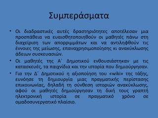 Συμπεράσματα
• Οι διαδραστικές αυτές δραστηριότητες αποτέλεσαν μια
προσπάθεια να ευαισθητοποιηθούν οι μαθητές πάνω στη
διαχείριση των απορριμμάτων και να αντιληφθούν τις
έννοιες της μείωσης, επαναχρησιμοποίησης κι ανακύκλωσης
άδειων συσκευασιών.
• Οι μαθητές της Α΄ Δημοτικού ενθουσιάστηκαν με τις
κατασκευές, τα παιχνίδια και την ιστορία που δημιούργησαν.
• Για την Δ΄ Δημοτικού η αξιοποίηση του «wiki» της τάξης,
ευνόησε τη δημιουργία μιας πραγματικής περίστασης
επικοινωνίας, δηλαδή τη σύνθεση ιστοριών ανακύκλωσης,
αφού οι μαθητές δημιούργησαν τη δική τους γραπτή
ηλεκτρονική ιστορία σε πραγματικό χρόνο σε
ομαδοσυνεργατικό πλαίσιο.
 
