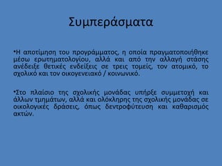 Συμπεράσματα
•Η αποτίμηση του προγράμματος, η οποία πραγματοποιήθηκε
μέσω ερωτηματολογίου, αλλά και από την αλλαγή στάσης
ανέδειξε θετικές ενδείξεις σε τρεις τομείς, τον ατομικό, το
σχολικό και τον οικογενειακό / κοινωνικό.
•Στο πλαίσιο της σχολικής μονάδας υπήρξε συμμετοχή και
άλλων τμημάτων, αλλά και ολόκληρης της σχολικής μονάδας σε
οικολογικές δράσεις, όπως δεντροφύτευση και καθαρισμός
ακτών.
 