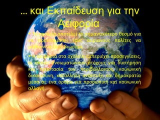 … και Εκπαίδευση για την
Αειφορία
• Το σχολείο αποτελεί το σημαντικότερο θεσμό για
να προετοιμάσει τους αυριανούς πολίτες να
μάθουν να ζουν βιώσιμα.
• Η αειφορία στα σχολεία εμπεριέχει προσεγγίσεις,
οι οποίες ενσωματώνουν στόχους για διατήρηση
και προστασία του περιβάλλοντος, κοινωνική
δικαιοσύνη, κατάλληλη ανάπτυξη και δημοκρατία
μέσα σε ένα όραμα για προσωπική και κοινωνική
αλλαγή.
 