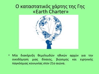 • Μία διακήρυξη θεμελιωδών ηθικών αρχών για την
οικοδόμηση μιας δίκαιης, βιώσιμης και ειρηνικής
παγκόσμιας κοινωνίας στον 21ο αιώνα.
Ο καταστατικός χάρτης της Γης
«Earth Charter»
 