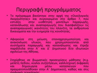 Περιγραφή προγράμματος
• Το πρόγραμμα βασίστηκε στην αρχή της «Οικολογικής
Ακεραιότητας» και συγκεκριμένα στο άρθρο 7, που
εστιάζει στην υιοθέτηση μοντέλων παραγωγής,
κατανάλωσης και αναπαραγωγής που διασφαλίζουν τις
αναπαραγωγικές ικανότητες του πλανήτη, τα ανθρώπινα
δικαιώματα και την ευημερία της κοινότητας.
• Αφορούσε στη μείωση, επαναχρησιμοποίηση και
ανακύκλωση υλικών, που χρησιμοποιούνται από
συστήματα παραγωγής και κατανάλωσης και έτρεξε
παράλληλα στην Α΄ και Δ΄ Δημοτικού δύο ιδιωτικών
σχολείων της Αθήνας.
• Στηρίχθηκε σε βιωματικές προσεγγίσεις μάθησης (π.χ.
μελέτη πεδίου, κύκλοι συζητήσεων, καλλιτεχνική έκφραση
και δημιουργία μέσω κατασκευών που
πραγματοποιήθηκαν στην Α΄ Δημοτικού), καθώς και στις
 