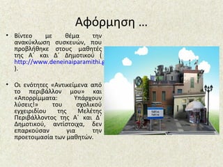 Αφόρμηση …
• Βίντεο με θέμα την
ανακύκλωση συσκευών, που
προβλήθηκε στους μαθητές
της Α΄ και Δ΄ Δημοτικού (
http://www.deneinaiparamithi.gr/
).
• Οι ενότητες «Αντικείμενα από
το περιβάλλον μου» και
«Απορρίμματα: Υπάρχουν
λύσεις!» του σχολικού
εγχειριδίου της Μελέτης
Περιβάλλοντος της Α΄ και Δ΄
Δημοτικού, αντίστοιχα, δεν
επαρκούσαν για την
προετοιμασία των μαθητών.
 