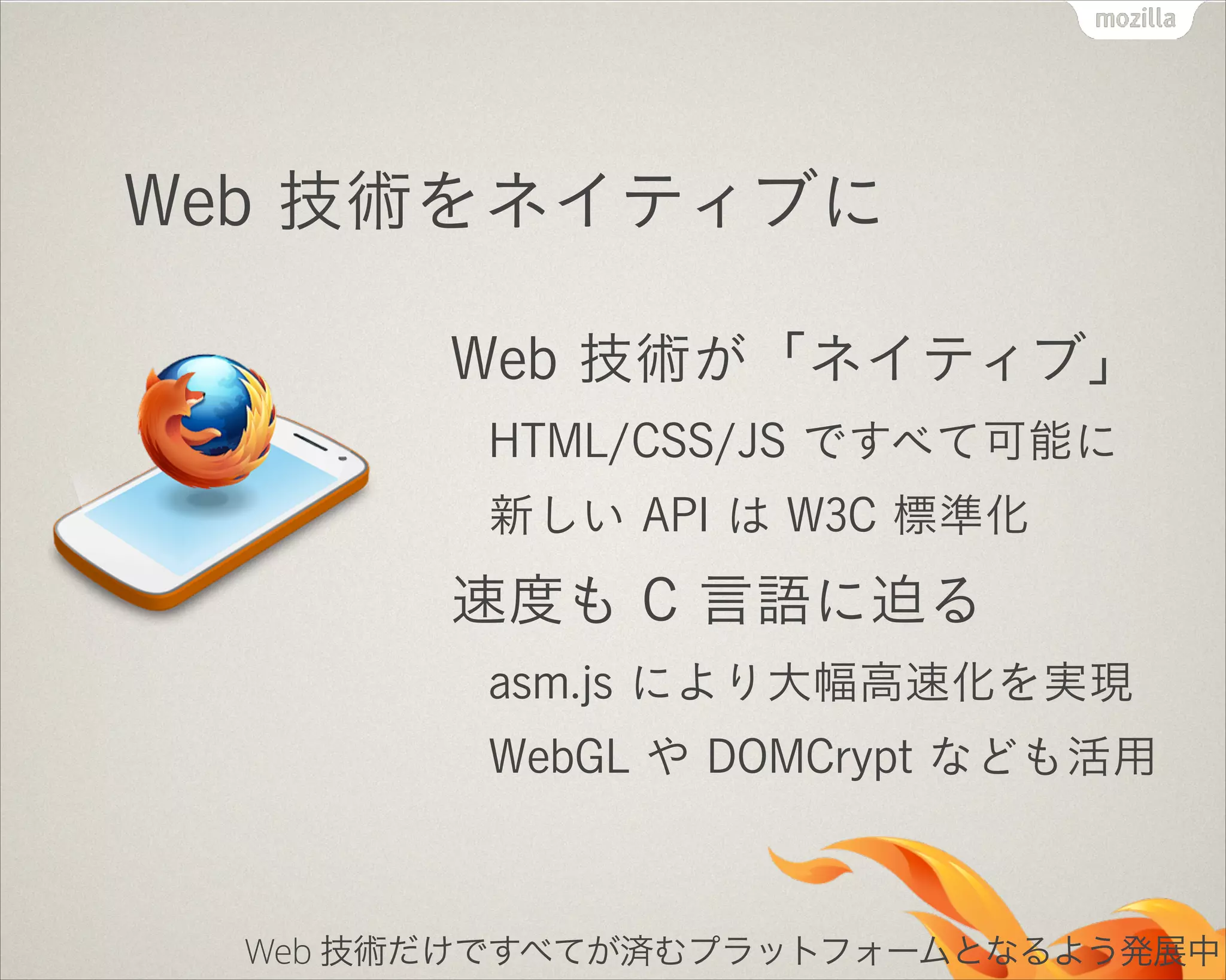 Web 技術をネイティブに
Web 技術が「ネイティブ」
HTML/CSS/JS ですべて可能に
新しい API は W3C 標準化

速度も C 言語に迫る
asm.js により大幅高速化を実現
WebGL や DOMCrypt なども活用

Web 技術だけですべてが済むプラットフォームとなるよう発展中

 