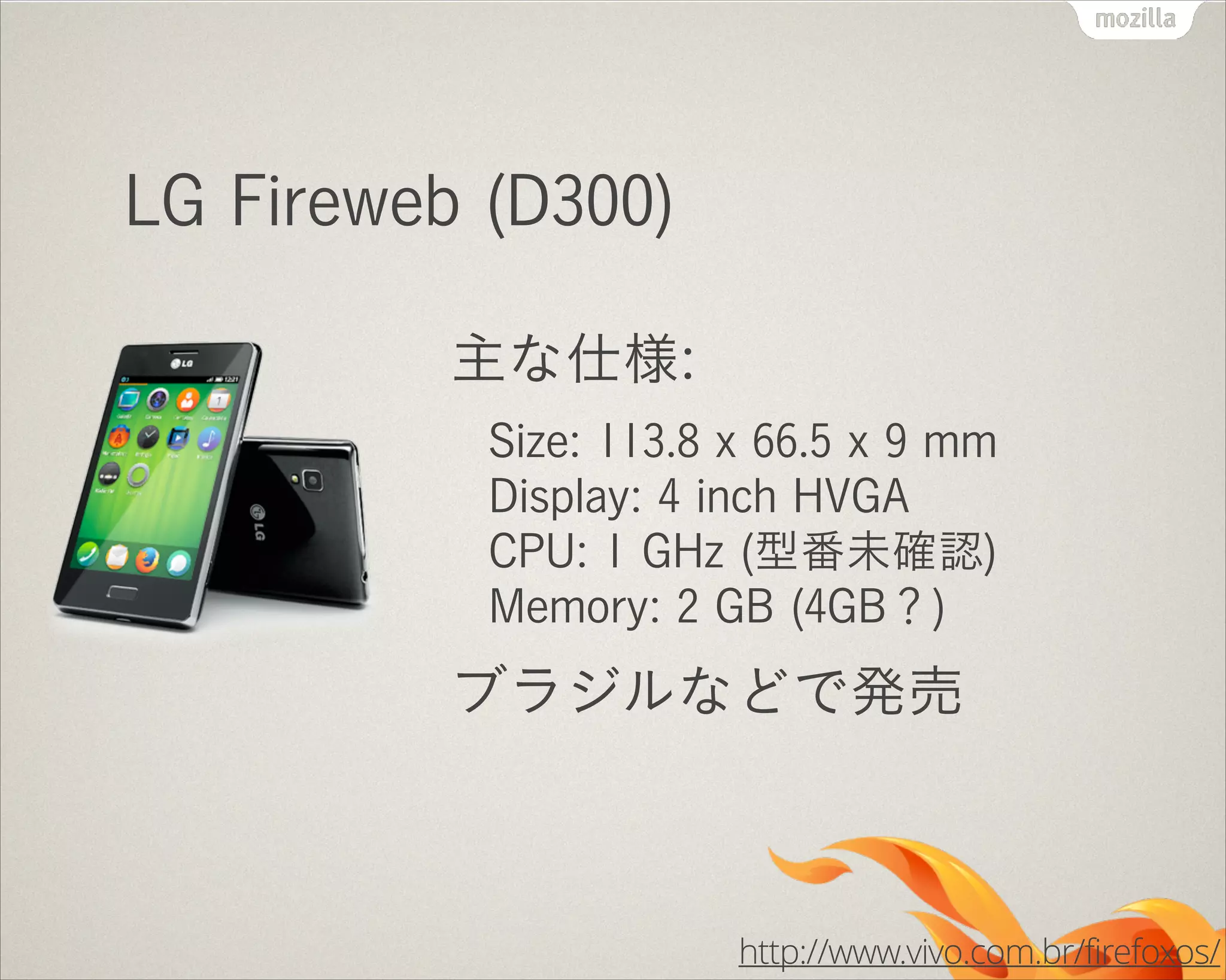LG Fireweb (D300)
主な仕様:
Size: 113.8 x 66.5 x 9 mm 
Display: 4 inch HVGA 
CPU: 1 GHz (型番未確認) 
Memory: 2 GB (4GB？)

ブラジルなどで発売

http://www.vivo.com.br/firefoxos/

 