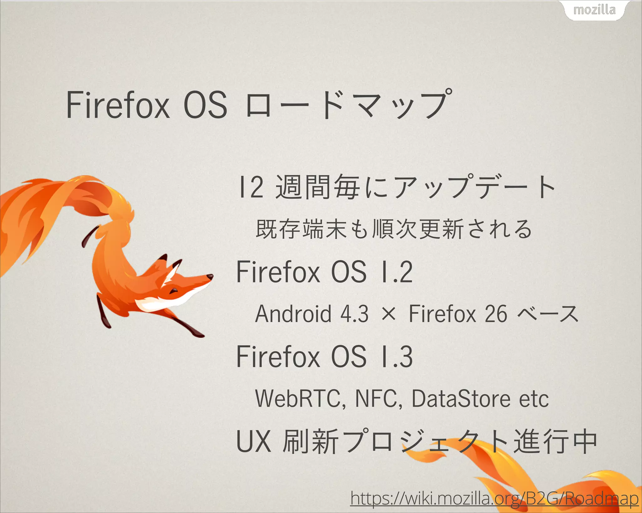 Firefox OS ロードマップ
12 週間毎にアップデート
既存端末も順次更新される

Firefox OS 1.2
Android 4.3 × Firefox 26 ベース

Firefox OS 1.3
WebRTC, NFC, DataStore etc

UX 刷新プロジェクト進行中
https://wiki.mozilla.org/B2G/Roadmap

 