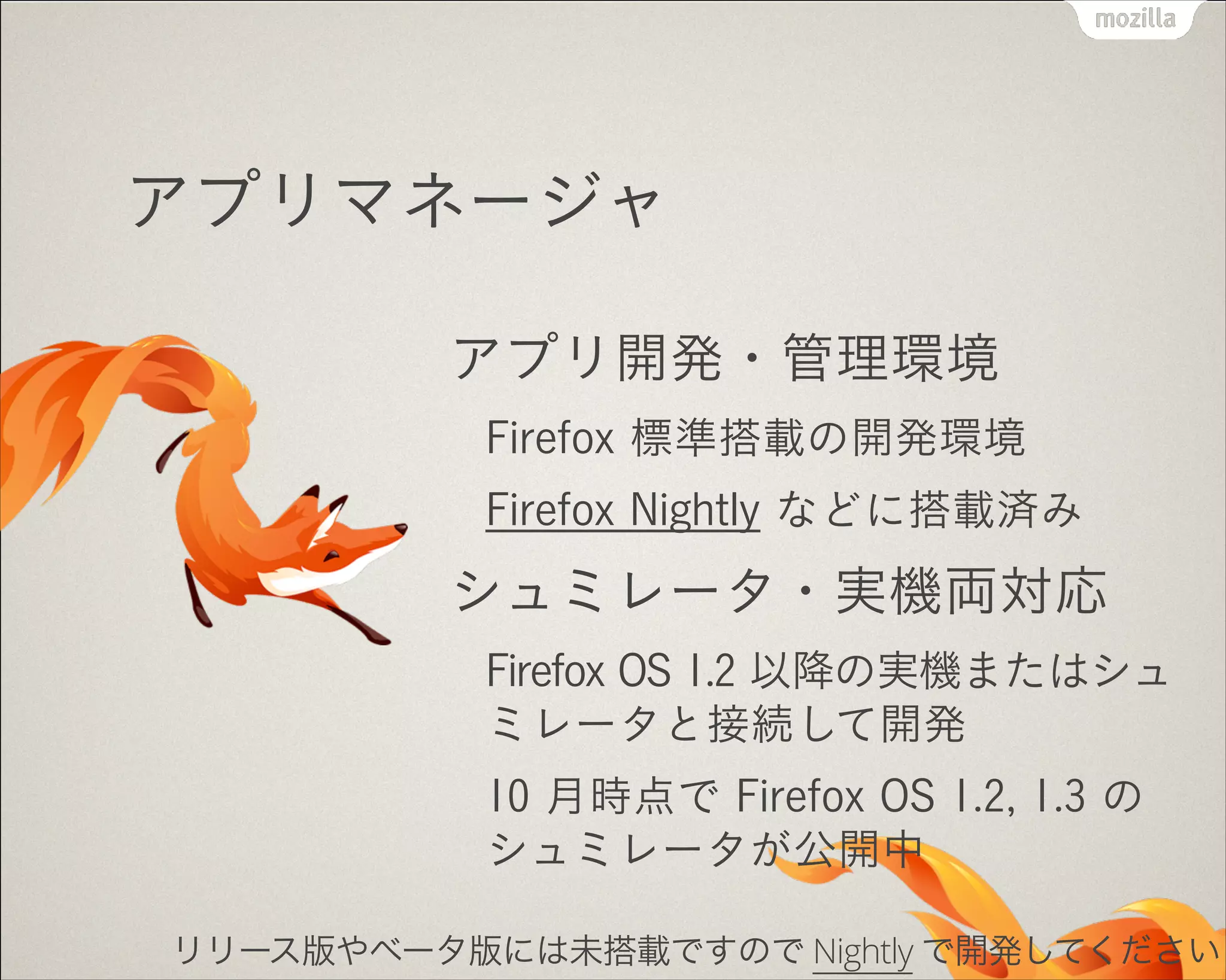 アプリマネージャ
アプリ開発・管理環境
Firefox 標準搭載の開発環境
Firefox Nightly などに搭載済み

シュミレータ・実機両対応
Firefox OS 1.2 以降の実機またはシュ
ミレータと接続して開発
10 月時点で Firefox OS 1.2, 1.3 の
シュミレータが公開中
リリース版やベータ版には未搭載ですので Nightly で開発してください

 