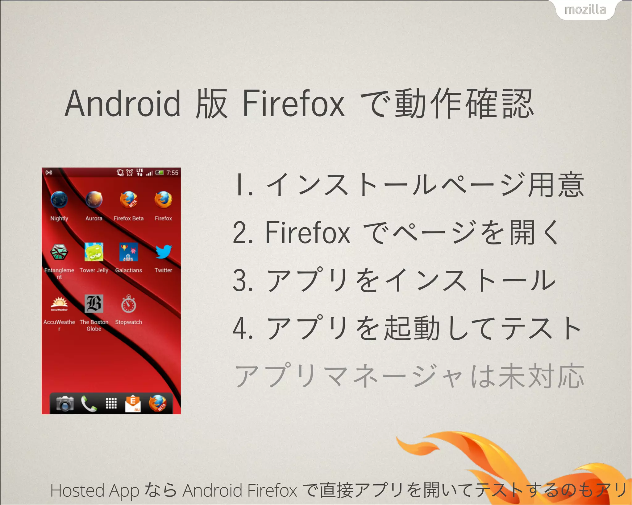 Android 版 Firefox で動作確認
1. インストールページ用意
2. Firefox でページを開く
3. アプリをインストール
4. アプリを起動してテスト
アプリマネージャは未対応

Hosted App なら Android Firefox で直接アプリを開いてテストするのもアリ

 