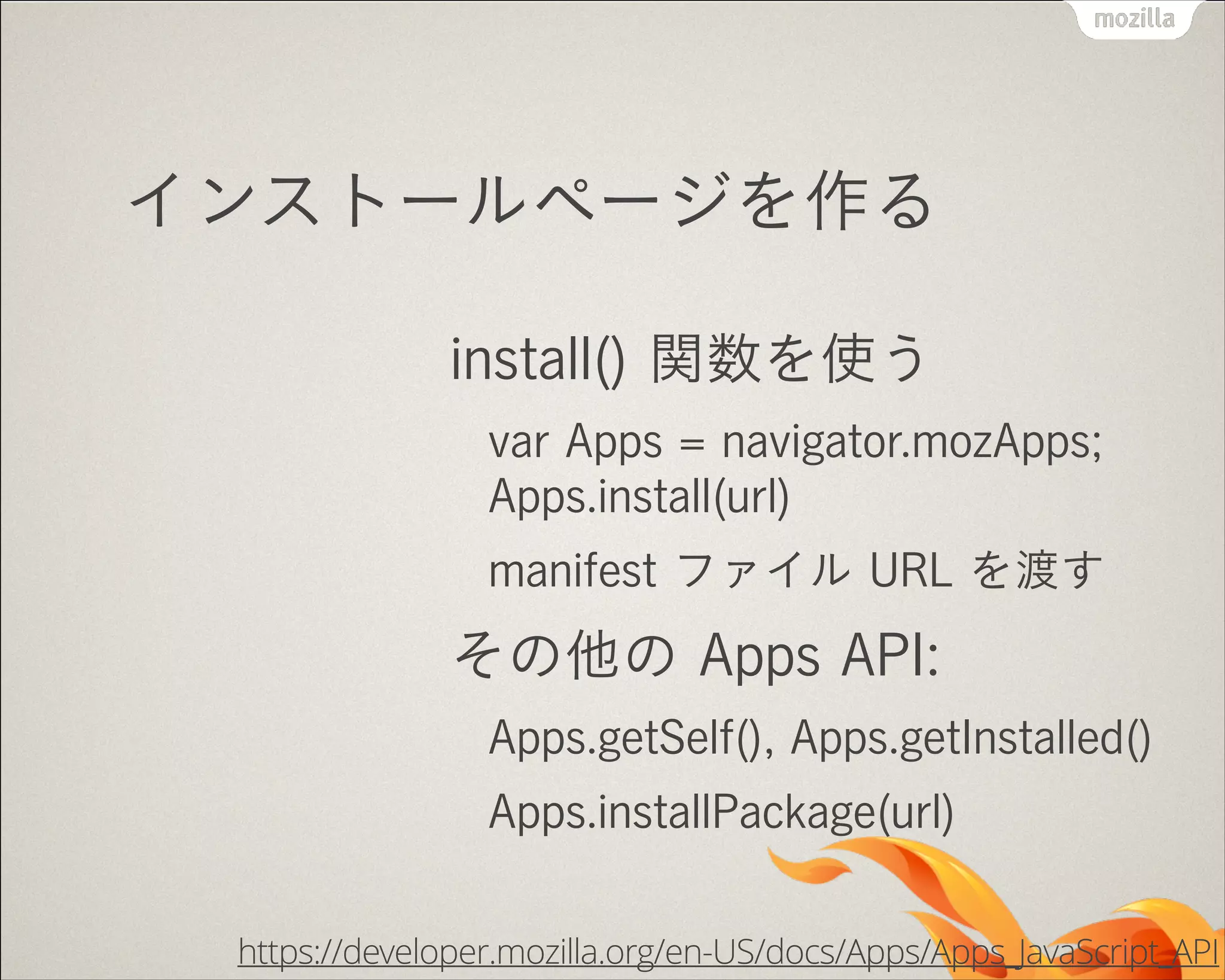 インストールページを作る
install() 関数を使う
var Apps = navigator.mozApps; 
Apps.install(url)
manifest ファイル URL を渡す

その他の Apps API:
Apps.getSelf(), Apps.getInstalled()
Apps.installPackage(url)
https://developer.mozilla.org/en-US/docs/Apps/Apps_JavaScript_API

 