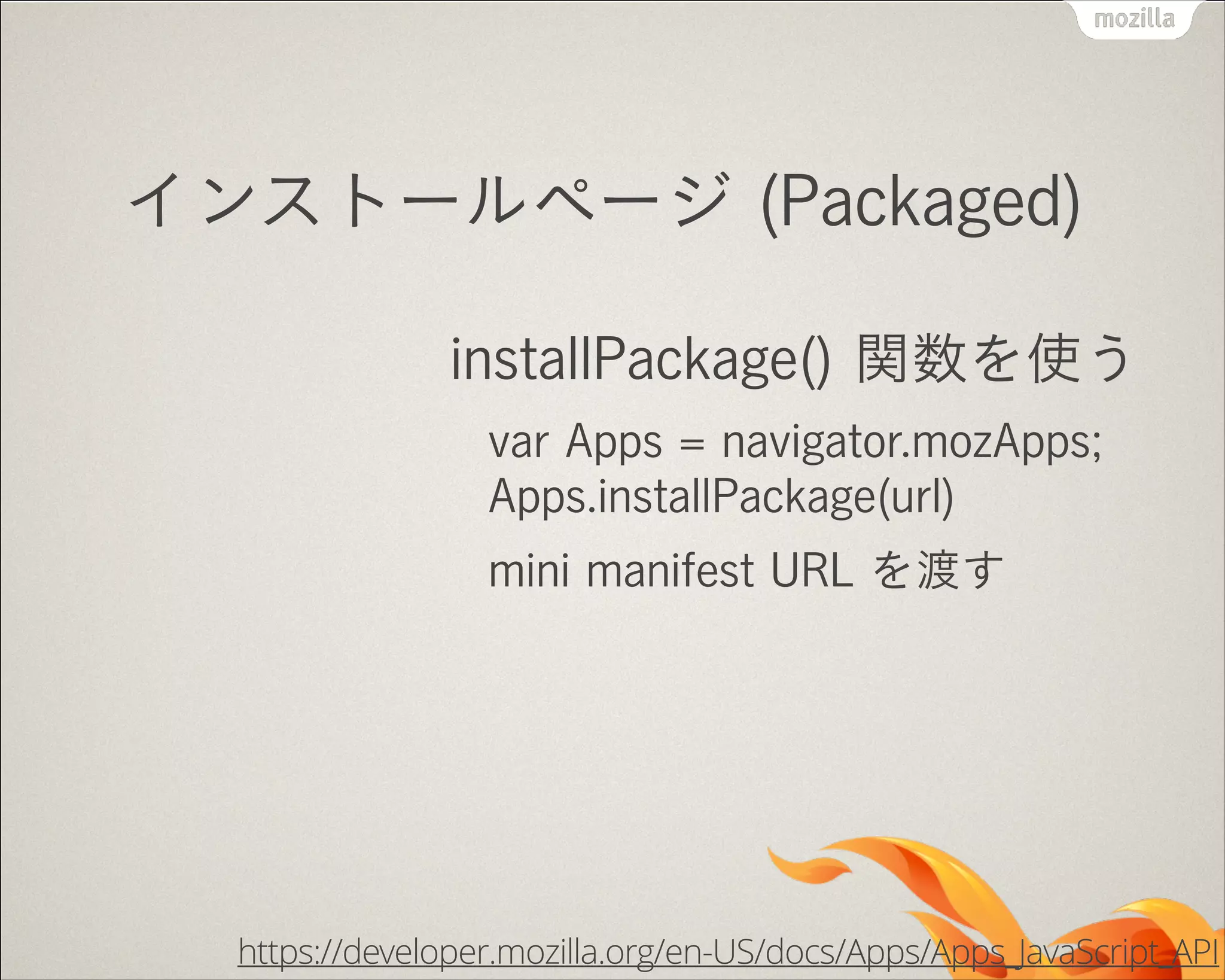 インストールページ (Packaged)
installPackage() 関数を使う
var Apps = navigator.mozApps; 
Apps.installPackage(url)
mini manifest URL を渡す

https://developer.mozilla.org/en-US/docs/Apps/Apps_JavaScript_API

 