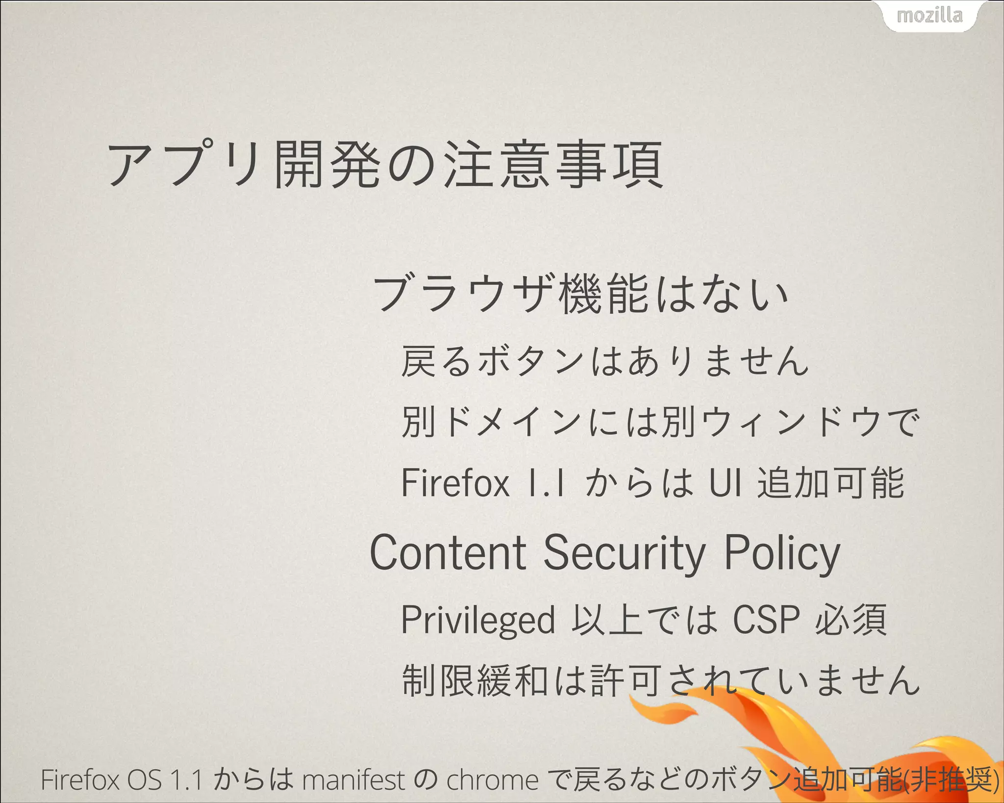 アプリ開発の注意事項
ブラウザ機能はない
戻るボタンはありません
別ドメインには別ウィンドウで
Firefox 1.1 からは UI 追加可能

Content Security Policy
Privileged 以上では CSP 必須
制限緩和は許可されていません
Firefox OS 1.1 からは manifest の chrome で戻るなどのボタン追加可能(非推奨)

 