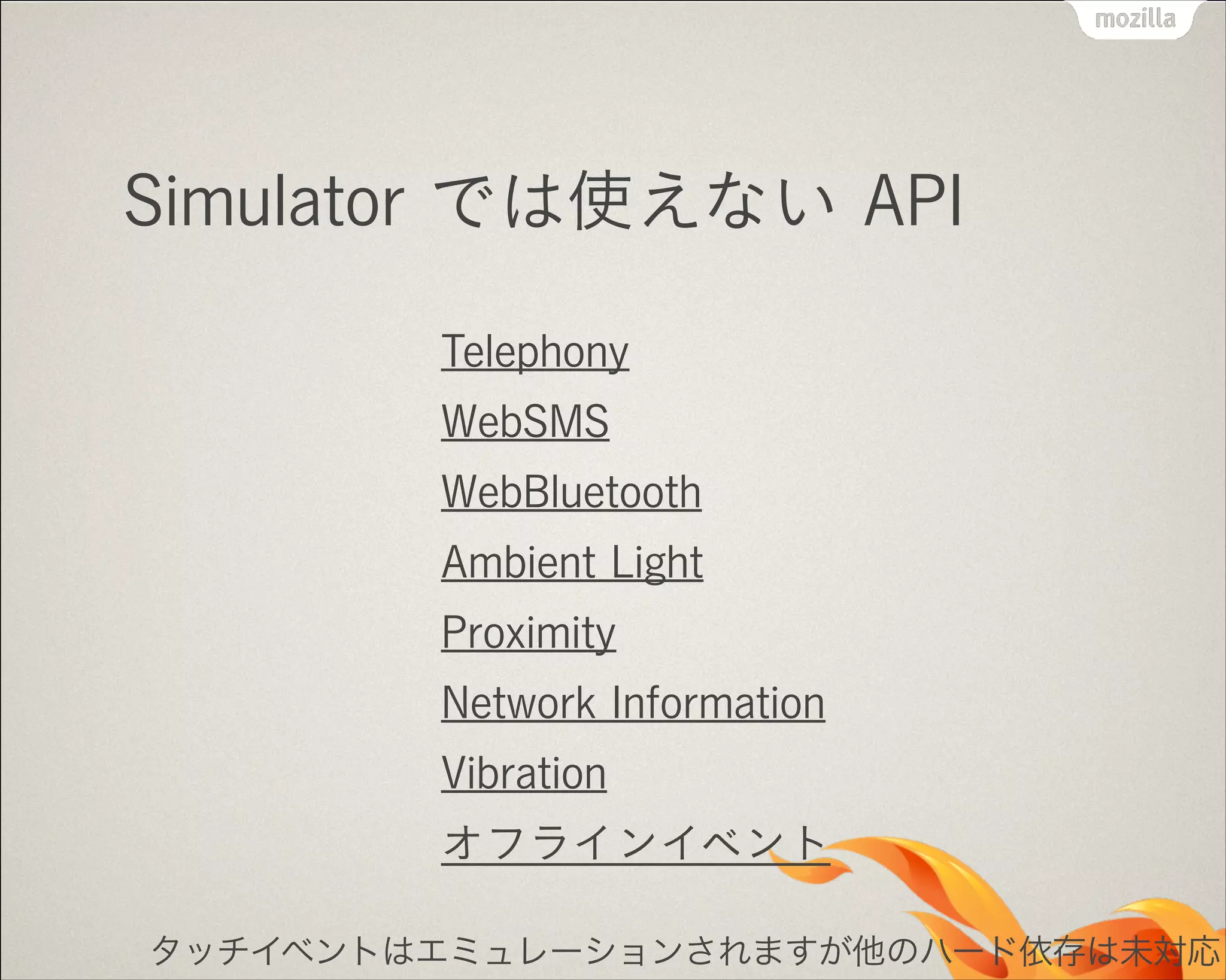 Simulator では使えない API
Telephony
WebSMS
WebBluetooth
Ambient Light
Proximity
Network Information
Vibration
オフラインイベント
タッチイベントはエミュレーションされますが他のハード依存は未対応

 