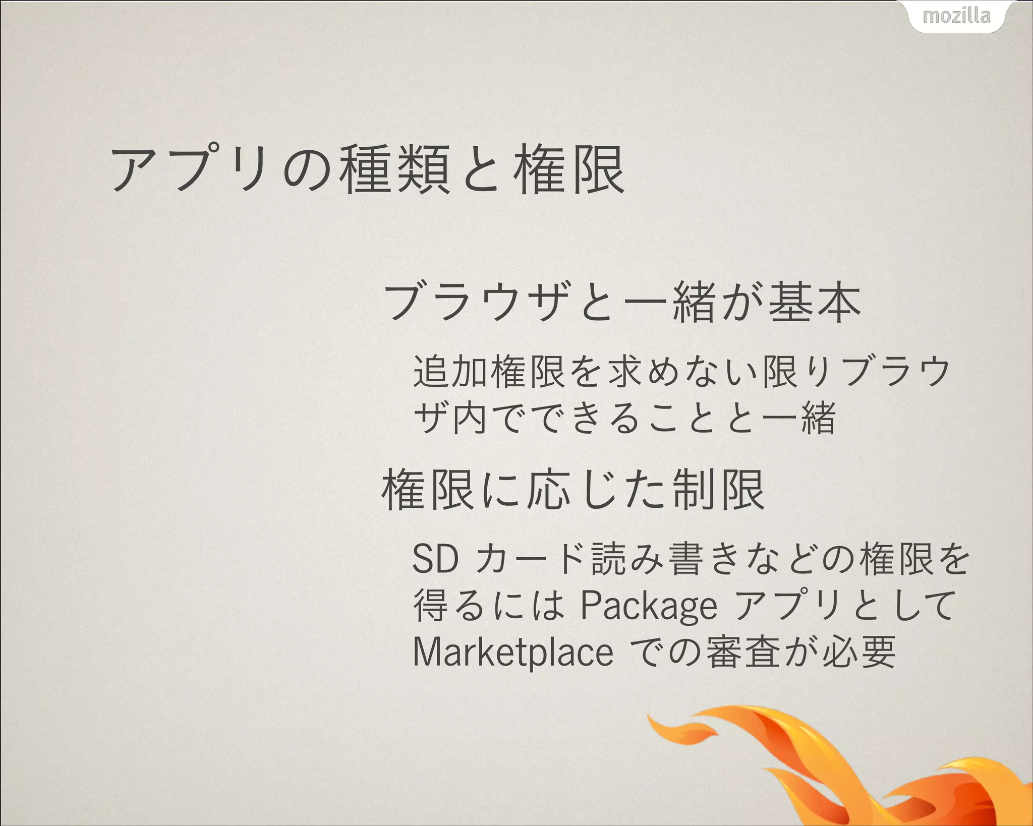 アプリの種類と権限
ブラウザと一緒が基本
追加権限を求めない限りブラウ
ザ内でできることと一緒

権限に応じた制限
SD カード読み書きなどの権限を
得るには Package アプリとして
Marketplace での審査が必要

 
