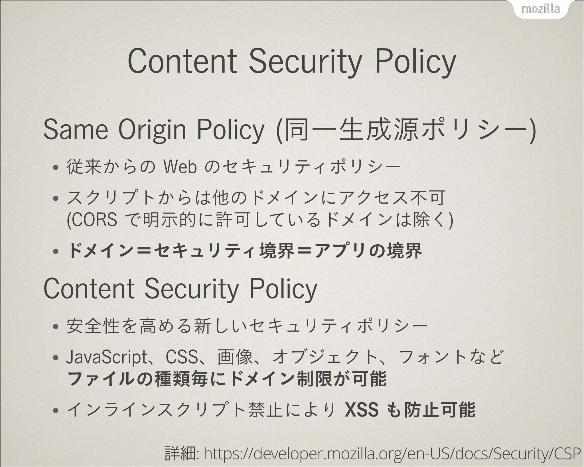 Content Security Policy
Same Origin Policy (同一生成源ポリシー)
●

従来からの Web のセキュリティポリシー

●

スクリプトからは他のドメインにアクセス不可 
(CORS で明示的に許可しているドメインは除く)

●

ドメイン＝セキュリティ境界＝アプリの境界

Content Security Policy
●

安全性を高める新しいセキュリティポリシー

●

JavaScript、CSS、画像、オブジェクト、フォントなど 
ファイルの種類毎にドメイン制限が可能

●

インラインスクリプト禁止により XSS も防止可能
詳細: https://developer.mozilla.org/en-US/docs/Security/CSP

 