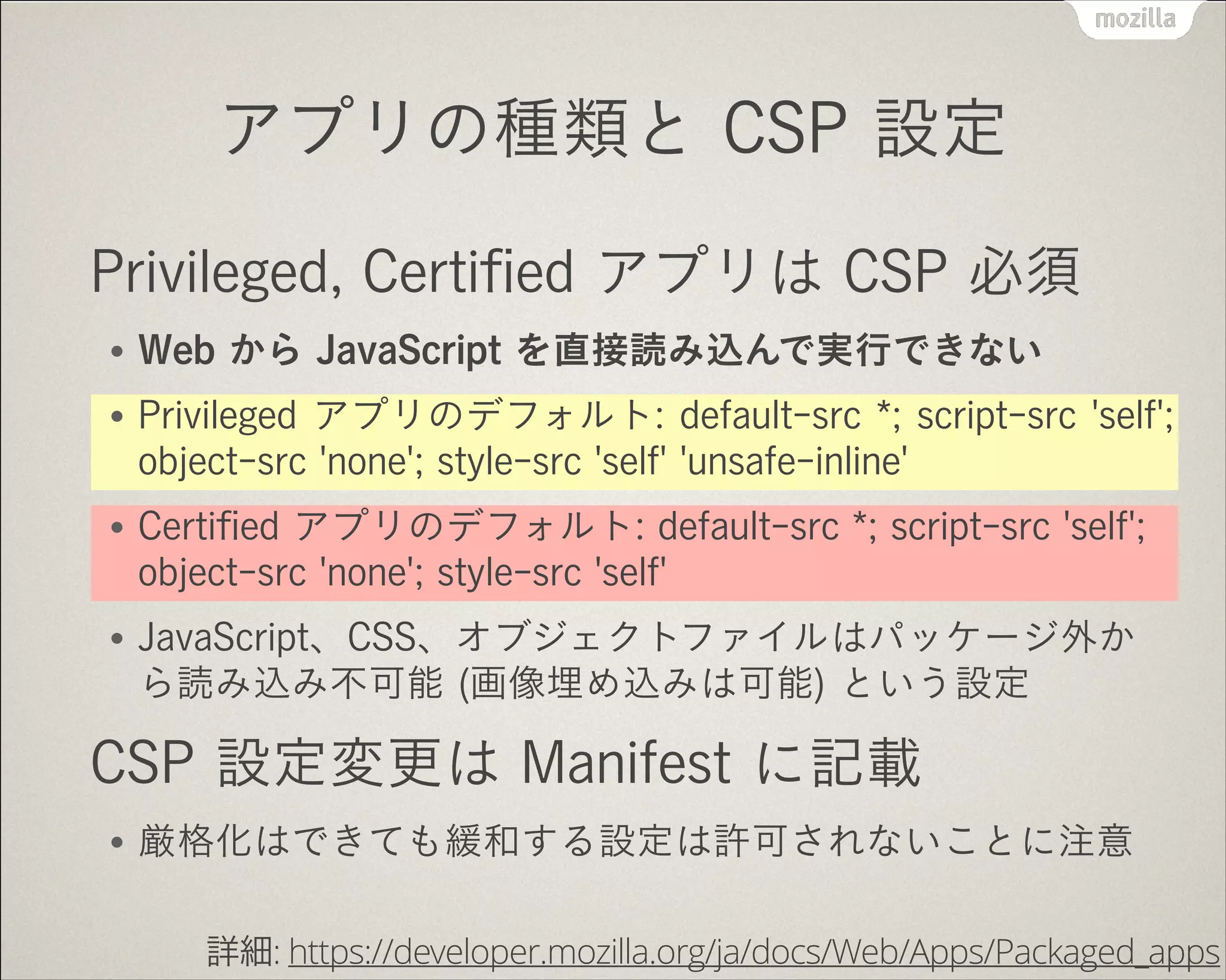 アプリの種類と CSP 設定
Privileged, Certiﬁed アプリは CSP 必須
●

Web から JavaScript を直接読み込んで実行できない

●

Privileged アプリのデフォルト: default-src *; script-src 'self';
object-src 'none'; style-src 'self' 'unsafe-inline'

●

Certiﬁed アプリのデフォルト: default-src *; script-src 'self';
object-src 'none'; style-src 'self'

●

JavaScript、CSS、オブジェクトファイルはパッケージ外か
ら読み込み不可能 (画像埋め込みは可能) という設定

CSP 設定変更は Manifest に記載
●

厳格化はできても緩和する設定は許可されないことに注意
詳細: https://developer.mozilla.org/ja/docs/Web/Apps/Packaged_apps

 