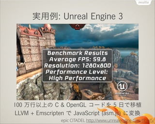 実用例: Unreal Engine 3

100 万行以上の C & OpenGL コードを 5 日で移植
LLVM + Emscripten で JavaScript (asm.js) に変換
epic CITADEL http://www.unrealengine.com/html5/

 