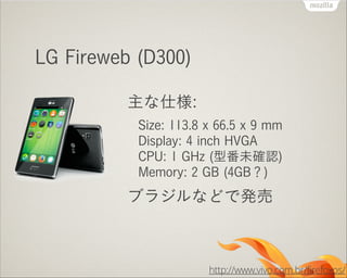 LG Fireweb (D300)
主な仕様:
Size: 113.8 x 66.5 x 9 mm 
Display: 4 inch HVGA 
CPU: 1 GHz (型番未確認) 
Memory: 2 GB (4GB？)

ブラジルなどで発売

http://www.vivo.com.br/firefoxos/

 
