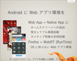 Android に Web アプリ環境を
Web App = Native App に
ホームスクリーンへの追加
独立してフル画面起動
ネイティブ同様の利用体験

Firefox = WebRT (RunTime)
OS に依らない Web アプリ環境

ホームにインストール、アプリを起動した画面、マーケットをブラウズ

 