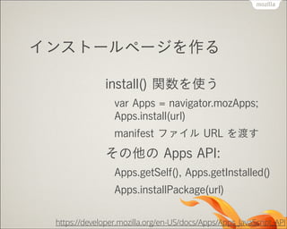 インストールページを作る
install() 関数を使う
var Apps = navigator.mozApps; 
Apps.install(url)
manifest ファイル URL を渡す

その他の Apps API:
Apps.getSelf(), Apps.getInstalled()
Apps.installPackage(url)
https://developer.mozilla.org/en-US/docs/Apps/Apps_JavaScript_API

 