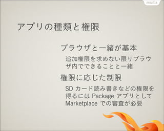 アプリの種類と権限
ブラウザと一緒が基本
追加権限を求めない限りブラウ
ザ内でできることと一緒

権限に応じた制限
SD カード読み書きなどの権限を
得るには Package アプリとして
Marketplace での審査が必要

 