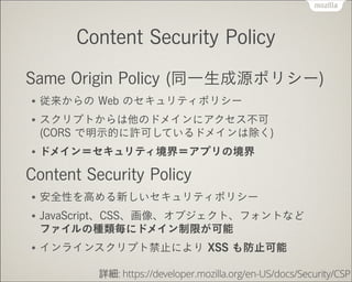 Content Security Policy
Same Origin Policy (同一生成源ポリシー)
●

従来からの Web のセキュリティポリシー

●

スクリプトからは他のドメインにアクセス不可 
(CORS で明示的に許可しているドメインは除く)

●

ドメイン＝セキュリティ境界＝アプリの境界

Content Security Policy
●

安全性を高める新しいセキュリティポリシー

●

JavaScript、CSS、画像、オブジェクト、フォントなど 
ファイルの種類毎にドメイン制限が可能

●

インラインスクリプト禁止により XSS も防止可能
詳細: https://developer.mozilla.org/en-US/docs/Security/CSP

 