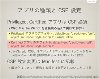 アプリの種類と CSP 設定
Privileged, Certiﬁed アプリは CSP 必須
●

Web から JavaScript を直接読み込んで実行できない

●

Privileged アプリのデフォルト: default-src *; script-src 'self';
object-src 'none'; style-src 'self' 'unsafe-inline'

●

Certiﬁed アプリのデフォルト: default-src *; script-src 'self';
object-src 'none'; style-src 'self'

●

JavaScript、CSS、オブジェクトファイルはパッケージ外か
ら読み込み不可能 (画像埋め込みは可能) という設定

CSP 設定変更は Manifest に記載
●

厳格化はできても緩和する設定は許可されないことに注意
詳細: https://developer.mozilla.org/ja/docs/Web/Apps/Packaged_apps

 