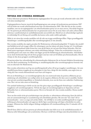 TRYGGA DEN SVENSKA MODELLEN
PROMEMORIA 10-06-04



TRYGGA DEN SVENSKA MODELLEN
I detta dokument presenteras Moderaternas utgångspunkter för synen på svensk arbetsrätt inför valet 2010
och nästa mandatperiod.

Utgångspunkterna baserar sig på det handlingsprogram som antogs vid moderaternas partistämma 2007
och de beslut om svensk arbetsmarknad som togs vid arbetsstämman 2009. Där slås fast att den svenska
modellen, som tar sin utgångspunkt i att arbetsmarknadens parter tar ett stort ansvar, i huvudsak fungerar
väl. Att parterna på arbetsmarknaden har ett gemensamt ansvar för att avtal, löner och andra arbetsvillkor
utformas i samförstånd på ett samhällsekonomiskt ansvarsfullt sätt. Därtill att ett arbetsrättsligt regelverk
är nödvändigt för att företag och anställda ska kunna verka under stabila spelregler.

Målet är att värna den svenska modellen och slå vakt om trygga anställningsvillkor. Några grundläggande
förändringar i anställningsskyddet eller turordningsreglerna är inte aktuella.

Den svenska modellen ska utgöra grunden för Moderaternas arbetsmarknadspolitik. Vi bejakar den modell
med kollektivavtal och trygga villkor för arbetstagare som har tjänat och tjänar Sverige väl. Utvecklingen
på svensk arbetsmarknad under krisen har visat sig bli bättre än vad som från början befarades. Här kan
bland annat regeringens reformer som stärkt arbetslinjen bidragit. Vidare har avtalsrörelsen visat på an-
svarsfulla parter som enats om villkor som lägger grund för förbättring på arbetsmarknaden. Arbetslöshe-
ten är dock fortfarande hög och det finns grupper som har svårt att få fotfäste på arbetsmarknaden. Det är
viktigt att öka dessa gruppers anställningsbarhet.

På partistyrelsen har reformförslag för arbetsmarknaden diskuterats för att fortsatt förbättra förutsättning-
arna för ökad sysselsättning. En förändring av anställningsskyddet eller turordningsreglerna framstår inte
som ett alternativ för Moderaterna.

Den svenska arbetsrätten med lag om anställningsskydd syftar till att ge trygghet i anställningen. Att som
anställd kunna känna trygghet på sin arbetsplats är inte bara viktigt för den enskilde, utan utgör även en
viktig del i hur svensk arbetsmarknad vuxit fram och fungerar.

För att en förändring av t ex turordningsreglerna ska vara motiverad måste de positiva effekterna på sys-
selsättning och arbetslöshet vara tydligt större än de negativa effekterna för dem som är anställda. Studier
visar på små sysselsättningseffekter av förändrad arbetsrätt, även om det finns stor osäkerhet i bedömning-
arna. Det i sin tur talar emot en förändring.

Vår samlade bedömning är därför att det inte bör göras några grundläggande förändringar i anställnings-
tryggheten och turordningsreglerna. Till det ska sägas att turordningsreglerna är dispositiva och kan
förhandlas bort av arbetsmarknadens parter. Det är en bärande del i den svenska modellen. Denna modell
bör bestå.

Även om den totala nivån på sysselsättningen inte påverkas av arbetsrättens utformning, finns det skäl att
anta att sammansättningen av sysselsättning och arbetslöshet påverkas. De som står ”sist i kön” till ar-
betsmarknaden – som t ex unga och utrikes födda – får till följd av ett strikt anställningsskydd en svagare
ställning på arbetsmarknaden och uppvisar därför lägre sysselsättning och högre arbetslöshet än andra
grupper. Alliansen har därför tidigare förlängt möjligheten till visstidsanställning från 12 månader till 24
månader.

Därtill finns alltid en risk att parterna på arbetsmarknaden inte fullt ut tar in de samhällsekonomiska ef-
fekterna inför förhandlingar och avtalsrörelser. Det kan i så fall leda till högre jämviktsarbetslöshet än vad




                                                                                                               2
 