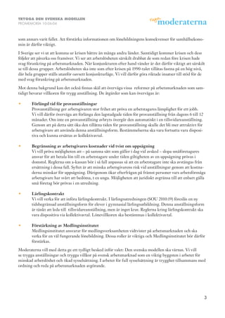 TRYGGA DEN SVENSKA MODELLEN
PROMEMORIA 10-06-04



som annars varit fallet. Att förstärka informationen om lönebildningens konsekvenser för samhällsekono-
min är därför viktigt.

I Sverige ser vi ut att komma ur krisen bättre än många andra länder. Samtidigt kommer krisen och dess
följder att påverka oss framöver. Vi ser att arbetslösheten särskilt drabbat de som redan före krisen hade
svag förankring på arbetsmarknaden. När konjunkturen efter hand vänder är det därför viktigt att särskilt
se till dessa grupper. Arbetslösheten ska inte som efter krisen på 1990-talet tillåtas fastna på en hög nivå,
där hela grupper ställs utanför oavsett konjunkturläge. Vi vill därför göra riktade insatser till stöd för de
med svag förankring på arbetsmarknaden.

Mot denna bakgrund kan det också finnas skäl att överväga vissa reformer på arbetsmarknaden som sam-
tidigt bevarar villkoren för trygg anställning. De åtgärder som kan övervägas är:

•	     F
        örlängdtidförprovanställningar
       Provanställning ger arbetsgivaren stor frihet att pröva en arbetstagares lämplighet för ett jobb.
       Vi vill därför överväga att förlänga den lagstadgade tiden för provanställning från dagens 6 till 12
       månader. Om inte en provanställning avbryts övergår den automatiskt i en tillsvidareanställning.
       Genom att på detta sätt öka den tillåtna tiden för provanställning skulle det bli mer attraktivt för
       arbetsgivare att använda denna anställningsform. Bestämmelserna ska vara fortsatta vara disposi-
       tiva och kunna ersättas av kollektivavtal.

•	     B
        egränsningavarbetsgivareskostnadervidtvistomuppsägning
       Vi vill pröva möjligheten att – på samma sätt som gäller i dag vid avsked – slopa småföretagares
       ansvar för att betala lön till en arbetstagare under tiden giltigheten av en uppsägning prövas i
       domstol. Reglerna om a-kassan bör i så fall anpassas så att en arbetstagare inte ska avstängas från
       ersättning i dessa fall. Syftet är att minska arbetsgivarens risk vid anställningar genom att kostna-
       derna minskar för uppsägning. Därigenom ökar efterfrågan på främst personer vars arbetsförmåga
       arbetsgivare har svårt att bedöma, t ex unga. Möjligheten att juridiskt avgränsa till att enbart gälla
       små företag bör prövas i en utredning.

•	     L
        ärlingskontrakt
       Vi vill verka för att införa lärlingskontrakt. I lärlingsutredningen (SOU 2010:19) föreslås en ny
       tidsbegränsad anställningsform för elever i gymnasial lärlingsutbildning. Denna anställningsform
       är tänkt att leda till tillsvidareanställning, men är inget krav. Reglerna kring lärlingskontrakt ska
       vara dispositiva via kollektivavtal. Lönevillkoren ska bestämmas i kollektivavtal.

•	     F
        örstärkningavMedlingsinstitutet
       Medlingsinstitutet ansvarar för medlingsverksamheten vidtvister på arbetsmarknaden och ska
       verka för en väl fungerande lönebildning. Dessa roller är viktiga och Medlingsinstitutet bör därför
       förstärkas.

Moderaterna vill med detta ge ett tydligt besked inför valet: Den svenska modellen ska värnas. Vi vill
se trygga anställningar och trygga villkor på svensk arbetsmarknad som en viktig byggsten i arbetet för
minskad arbetslöshet och ökad sysselsättning. I arbetet för full sysselsättning är trygghet tillsammans med
ordning och reda på arbetsmarknaden avgörande.




                                                                                                              3
 