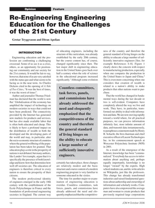 Opinion                          Feature


re-Engineering Engineering
Education for the challenges
of the 21st century
     Gretar Tryggvason and Diran Apelian


                                                   of	 educating	 engineers,	 including	 the	      ness	 of	 the	 country	 and	 therefore	 the	
         IntrOductIOn
                                                   structure	of	the	curriculum,	was	already	       general	standard	of	living	hinges	on	the	
                                                   established	 by	 the	 early	 20th	 century,	    ability	to	educate	a	large	number	of	suf-
	 Engineering	 education	 and	 the	 pro-
                                                   but	 the	 course	 content	 has,	 of	 course,	   ficiently	innovative	engineers	[See,	for	
fession	 are	 confronting	 a	 challenging	
                                                   changed	 significantly	 since	 then.	 The	      example	 References	 4–8].	 Figure	 1	
crossroad.	Some	of	us	see	it	as	a	crisis,	
                                                   last	 major	 shift	 in	 engineering	 educa-     clearly	shows	the	concern	with	respect	
others,	as	an	opportunity	for	position-
                                                   tion	in	the	United	States	goes	back	over	       to	manufacturing	production,	especially	
ing	our	community	and	our	society	for	
                                                   half	a	century	when	the	role	of	science	        when	 one	 compares	 the	 production	 in	
the	21st	century.	It	would	be	fair	to	say,	
                                                   in	 the	 educational	 program	 increased	       the	United	States	to	Japan	and	China.9	
however,	that	none	of	us	are	very	satisfied	
                                                   significantly.3	Although	some	evolution	        This	is	even	more	concerning	when	one	
with	the	status	quo	and	what	seems	to	be	
                                                                                                   considers	 that	 creation	 of	 wealth	 is	
facing	us	in	the	near	term.	As	Charles	
                                                                                                   related	 to	 a	 nation’s	 ability	 to	 make	
Dickens	cited	in	the	opening	of	A Tale
                                                     Countless committees,                         products	that	other	nations	want	to	pur-
of Two Cities,	“It	was	the	best	of	times,	
                                                     task forces, panels,                          chase.
it	was	the	worst	of	times”.
                                                                                                   	 That	the	world	has	changed	in	funda-
	 Author	and	journalist	Thomas	Fried-
                                                     and commissions have                          mental	ways	during	the	last	decade	or	
man	has	declared	that	the	world	is	now	
                                                                                                   two	 is	 self-evident.	 Computers	 have	
flat.1	Globalization	of	the	economy	has	
                                                     already addressed the                         completely	altered	the	way	we	live	and	
amplified	the	impact	of	technology	on	
                                                     need and eloquently                           work.	 They	 have,	 in	 particular,	 trans-
modern	societies	in	ways	that	could	not	
                                                                                                   formed	our	ability	to	deal	with	informa-
have	 been	 predicted.	 The	 connectivity	
                                                     emphasized that the                           tion	and	data.	We	are	now	moving	rapidly	
provided	by	the	Internet	has	generated	
                                                                                                   toward	a	world	where,	for	all	practical	
new	markets	for	products	and	services,	              competitiveness of the
                                                                                                   purposes,	 we	 can	 process	 information	
but	 has	 also	 made	 available	 labor	 that	
                                                     country and therefore                         infinitely	fast,	store	infinite	amount	of	
is	often	both	educated	and	cheap.	This	
                                                                                                   data,	and	transmit	data	instantaneously,	
is	likely	to	have	a	profound	impact	on	
                                                     the general standard                          to	paraphrase	a	statement	made	by	Henry	
the	 distribution	 of	 wealth	 in	 both	 the	
                                                     of living hinges on                           B.	Schacht,	the	first	chairman	and	chief	
developed	and	the	developing	parts	of	
                                                                                                   executive	officer	of	Lucent	Technologies	
the	 world	 and	 may,	 in	 particular,	 alter	
                                                     the ability to educate                        Inc.	 in	 his	 commencement	 speech	 at	
the	socio-economic	structure	of	countries	
                                                                                                   Worcester	 Polytechnic	 Institute	 (WPI)	
where	the	general	wellbeing	of	the	popu-
                                                     a large number of                             in	2001.
lation	has	been	taken	for	granted.	That	
                                                     sufficiently innovative                       	 As	a	result	of	the	emergence	of	the	
education	plays	a	role	in	the	prosperity	of	
                                                                                                   Internet,	knowledge	has	been	“commu-
nations	is	not	debated,	but	many	authors,	
                                                     engineers.                                    nalized.”	Everybody	has	access	to	infor-
like	Landes2	for	example,	argue	that	it	is	
                                                                                                   mation	 about	 anything	 and,	 perhaps	
specifically	the	presence	of	both	knowl-
                                                   certainly	has	taken	place,	those	changes	       equally	 importantly,	 knowledge	 is	 no	
edge	and	know-how	that	determines	how	
                                                   are	 relatively	 modest	 and	 the	 basic	       longer	 “owned”	 by	 the	 experts.	 High	
well	off	societies	are.	The	education	of	
                                                   structure	and	course	content	of	a	modern	       school	students	can,	and	do,	write	articles	
engineers	 is	 therefore	 critical	 to	 every	
                                                   engineering	program	is	very	familiar	to	        on	Wikipedia,	just	like	the	professors.	
nation	to	ensure	the	prosperity	of	their	
                                                   someone	educated	in	the	sixties.	               This	 change	 has	 already	 transformed	
citizens.
                                                   	 The	time	for	another	major	re-exam-           industries	and	raised	fundamental	ques-
	 The	 modern	 professional	 identity	
                                                   ination	 of	 engineering	 education	 is	        tions	about	authorship	and	ownership	of	
of	engineers	emerged	in	the	early	18th	
                                                   overdue.	 Countless	 committees,	 task	         information	and	scholarly	works.	Com-
century	 with	 the	 establishment	 of	 the	
                                                   forces,	 panels,	 and	 commissions	 have	       puters	have	also	empowered	the	average	
Ecole	Polytechnique	in	France	and	the	
                                                   already	 addressed	 the	 need	 and	 elo-        man	and	woman	to	create	products	that	
foundation	of	professional	engineering	
                                                   quently	emphasized	that	the	competitive-        previously	 required	 large	 corporations	
societies	in	England.	 The	current	way	


                                                                                                                      JOM • October 2006
14
 
