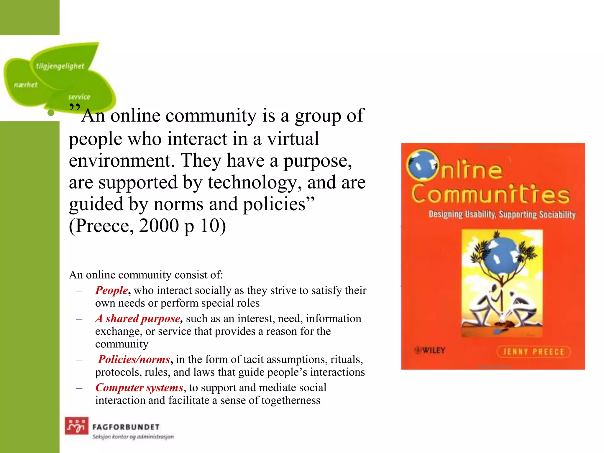”An online community is a groupofpeoplewhointeract in a virtualenvironment. They have a purpose, aresupported by technology, and areguided by norms and policies” (Preece, 2000 p 10)An online communityconsistof:People, who interact socially as they strive to satisfy their own needs or perform special rolesAshared purpose, such as an interest, need, information exchange, or service that provides a reason for the community Policies/norms, in the form of tacit assumptions, rituals, protocols, rules, and laws that guide people’s interactionsComputer systems, to support and mediate social interaction and facilitate a sense of togetherness
