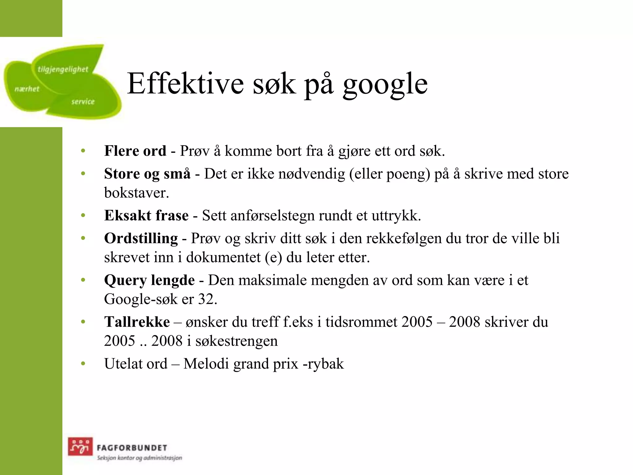 Effektive søk på googleFlere ord - Prøv å komme bort fra å gjøre ett ord søk.Store og små - Det er ikke nødvendig (eller poeng) på å skrive med store bokstaver.Eksakt frase - Sett anførselstegn rundt et uttrykk.Ordstilling - Prøv og skriv ditt søk i den rekkefølgen du tror de ville bli skrevet inn i dokumentet (e) du leter etter.Query lengde - Den maksimale mengden av ord som kan være i et Google-søk er 32.Tallrekke – ønsker du treff f.eks i tidsrommet 2005 – 2008 skriver du 2005 .. 2008 i søkestrengenUtelat ord – Melodi grand prix -rybak