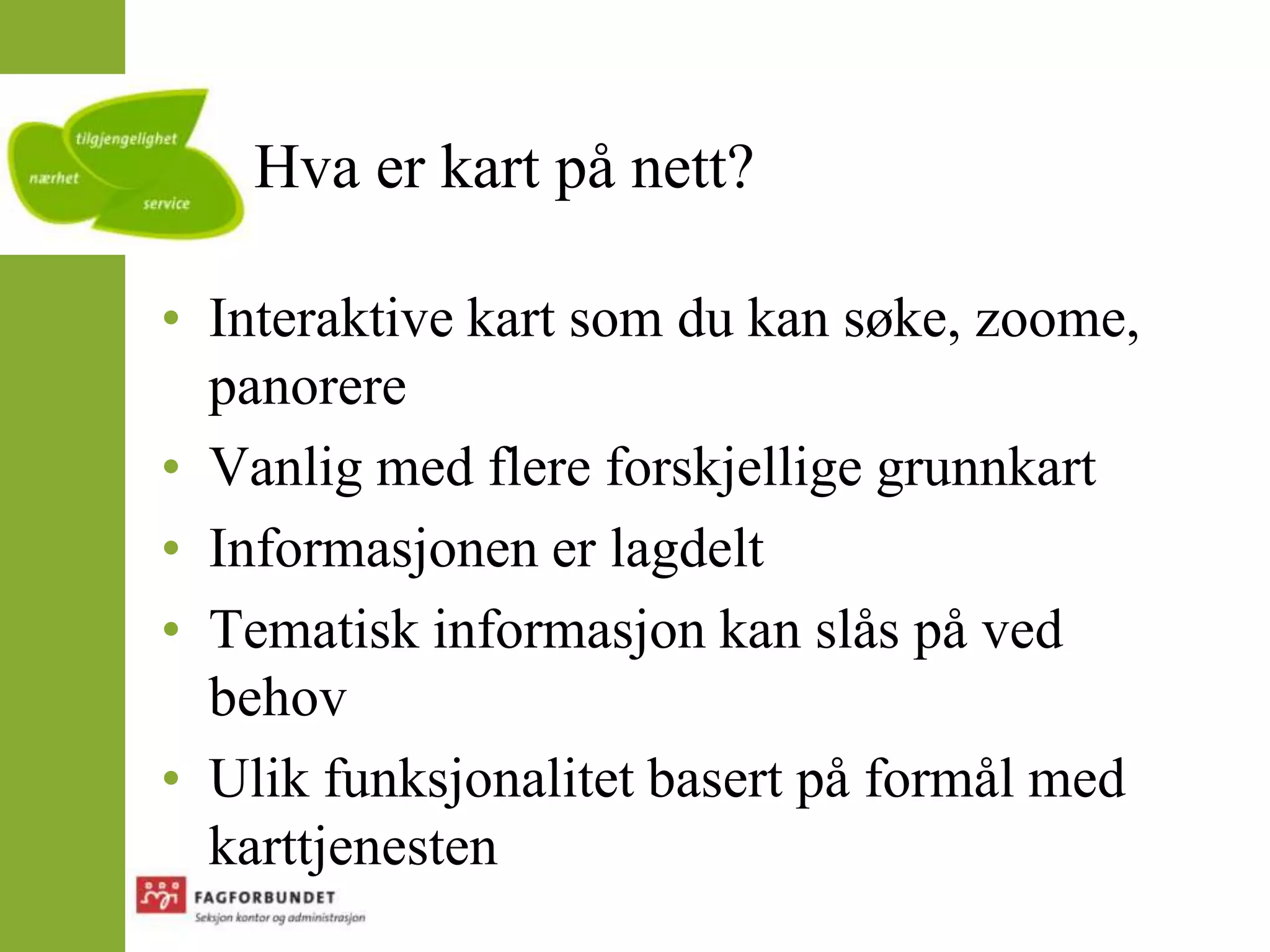 Hva er kart på nett?Interaktive kart som du kan søke, zoome, panorereVanlig med flere forskjellige grunnkartInformasjonen er lagdeltTematisk informasjon kan slås på ved behovUlik funksjonalitet basert på formål med karttjenesten