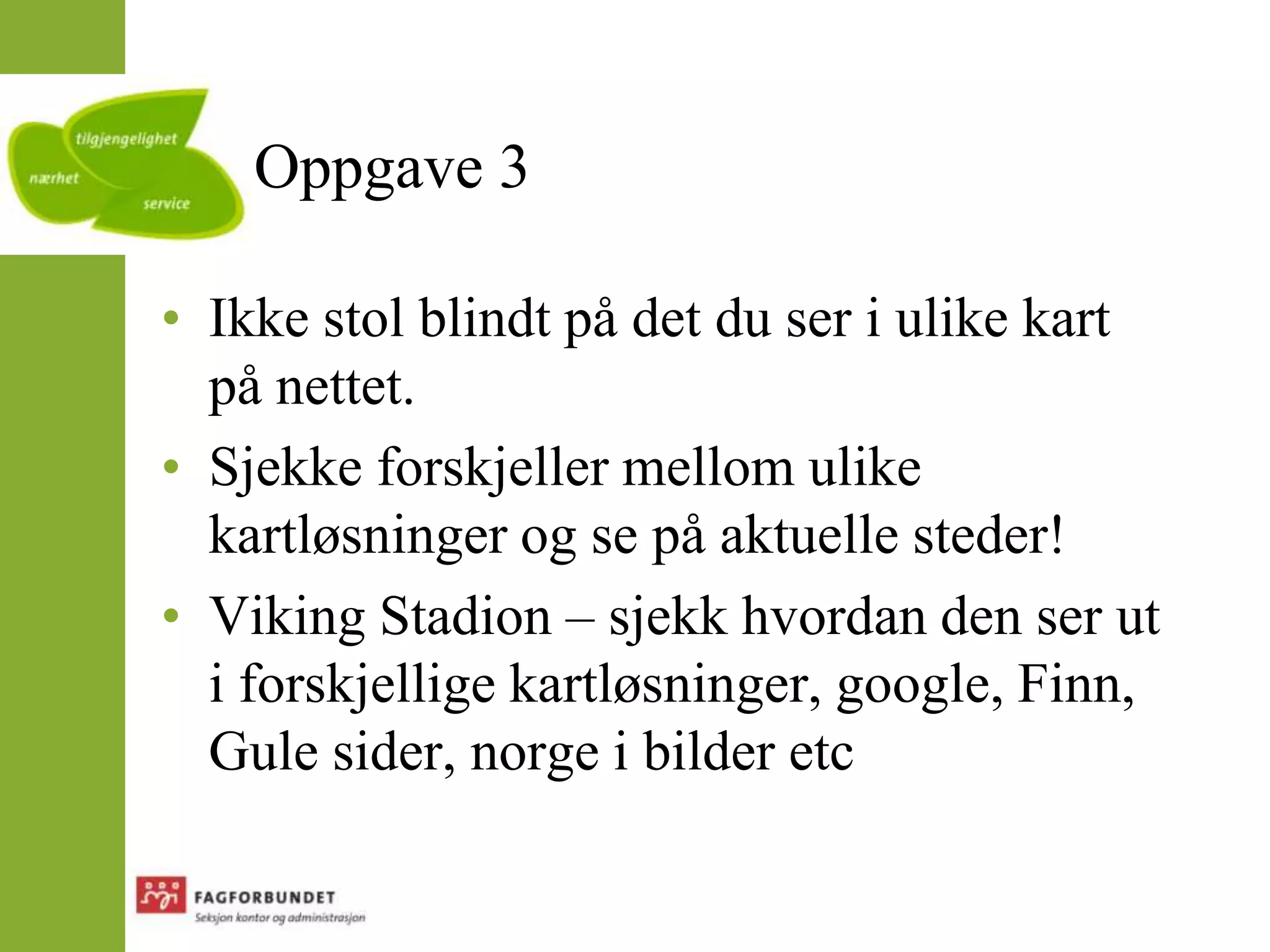 Oppgave 3Ikke stol blindt på det du ser i ulike kart på nettet.Sjekke forskjeller mellom ulike kartløsninger og se på aktuelle steder!Viking Stadion – sjekk hvordan den ser ut i forskjellige kartløsninger, google, Finn, Gule sider, norge i bilder etc