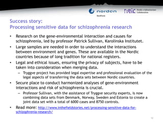 Success story:
Processing sensitive data for schizophrenia research
• Research on the gene-environmental interaction and causes for
schizophrenia, led by professor Patrick Sullivan, Karolinska Institutet.
• Large samples are needed in order to understand the interactions
between environment and genes. These are available in the Nordic
countries because of long tradition for national registers.
• Legal and ethical issues, ensuring the privacy of subjects, have to be
taken into consideration when merging data.
– Tryggve project has provided legal expertise and professional evaluation of the
legal aspects of transferring the data sets between Nordic countries.
• Secure place to conduct harmonized analyses of gene-environment
interactions and risk of schizophrenia is crucial.
– Professor Sullivan, with the assistance of Tryggve security experts, is now
combining data sets from Denmark, Norway, Sweden and Estonia to create a
joint data set with a total of 6000 cases and 8750 controls.
• Read more: http://www.inthefieldstories.net/processing-sensitive-data-for-
schizophrenia-research/
12
 