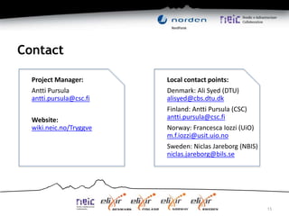 Contact
13
Project Manager:
Antti Pursula
antti.pursula@csc.fi
Website:
wiki.neic.no/Tryggve
Local contact points:
Denmark: Ali Syed (DTU)
alisyed@cbs.dtu.dk
Finland: Antti Pursula (CSC)
antti.pursula@csc.fi
Norway: Francesca Iozzi (UiO)
m.f.iozzi@usit.uio.no
Sweden: Niclas Jareborg (NBIS)
niclas.jareborg@bils.se
 